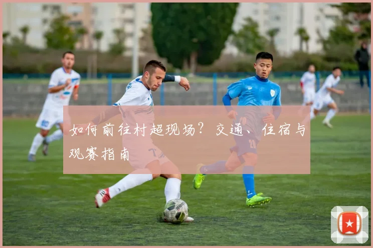 如何前往村超现场？交通、住宿与观赛指南