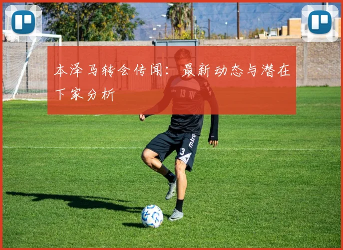 本泽马转会传闻:最新动态与潜在下家分析