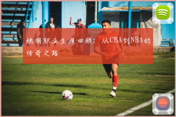 姚明职业生涯回顾:从CBA到NBA的传奇之路